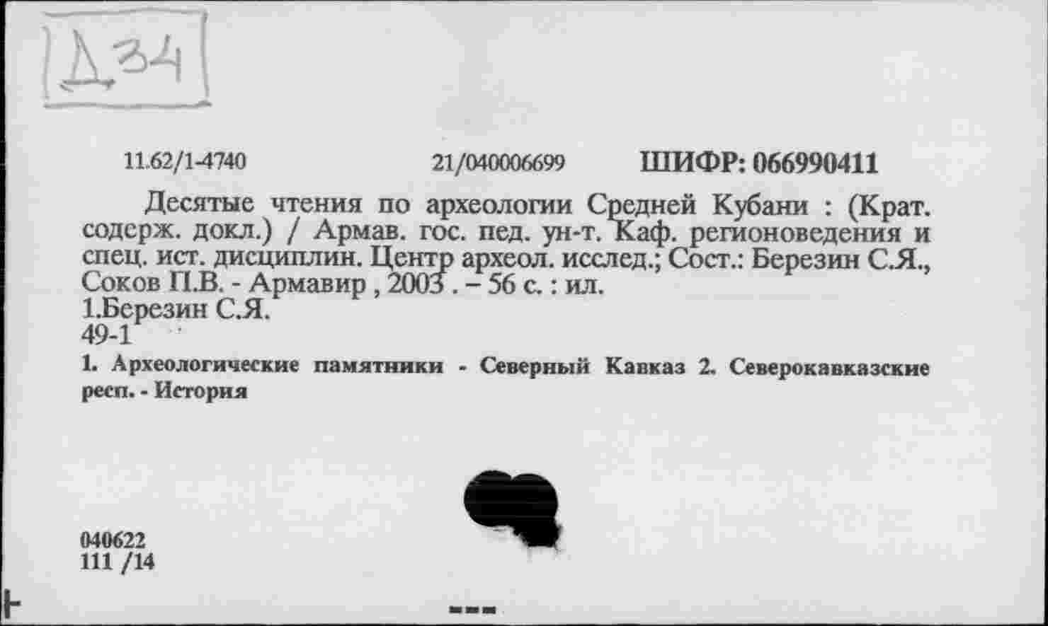 ﻿
11.62/1-4740	21/040006699 ШИФР: 066990411
Десятые чтения по археологии Средней Кубани : (Крат, содерж. докл.) / Армав. гос. пед. ун-т. Каф. регионоведения и спец. ист. дисциплин. Центр археол. исслед.; Сост.: Березин С.Я., Соков П.В. - Армавир , 2003 . - 56 с. : ил.
1.Березин С.Я.
49-1
1. Археологические памятники - Северный Кавказ 2. Северокавказские респ. - История
040622
111 /14